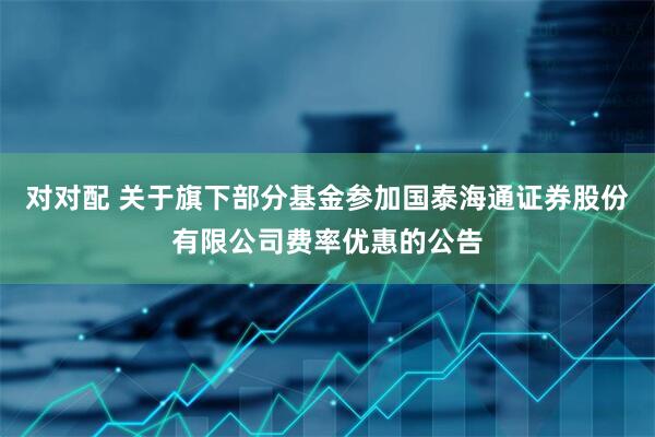 对对配 关于旗下部分基金参加国泰海通证券股份有限公司费率优惠的公告