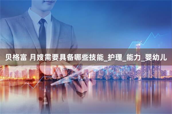 贝格富 月嫂需要具备哪些技能_护理_能力_婴幼儿