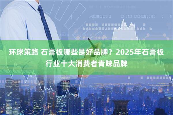 环球策路 石膏板哪些是好品牌？2025年石膏板行业十大消费者青睐品牌