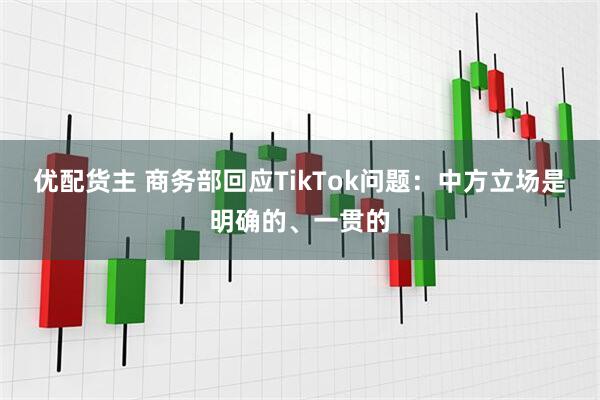 优配货主 商务部回应TikTok问题：中方立场是明确的、一贯的