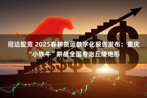 冠达配资 2025春耕货运数字化报告发布：重庆“小铁牛”耕战全国专治丘陵地形