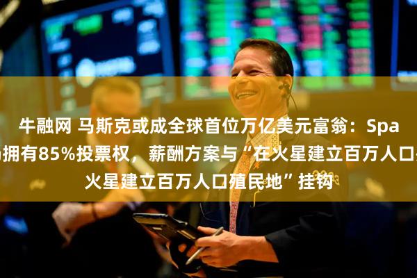 牛融网 马斯克或成全球首位万亿美元富翁：SpaceX上市后仍拥有85%投票权，薪酬方案与“在火星建立百万人口殖民地”挂钩