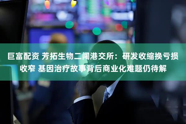 巨富配资 芳拓生物二闯港交所：研发收缩换亏损收窄 基因治疗故事背后商业化难题仍待解